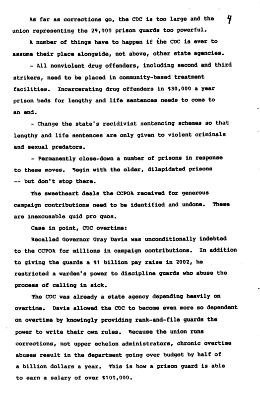 As far corrections go, the COC 1s too large and the 4 unton representing the 29,000 prison guards too powerful. A nusber of things have to happen if the COC is ever to assume their place alongside, not sbove, other state agencies. - ALL nonviolent drug offenders, including second and third strikers, need to be placed in comsunity-based treatment factlities. Incarcerating drug offenders in $30,000 a year prison beds for lengthy and life sentences meeds to come to an end. - Change the state’s rectdivist sentencing scheses so that Lengthy and 1ife sentences are only given to violeat cristnals and sexual predators. - Paraanently close-down a nusber of prisons in response to thase moves. Segin with the older, dilapidated prisons -~ but don’t stop there. The swestheart deals the CCPOM received for gensrous campaton contributions need to be identified and undons. These are inexcusable quid pro quos. Case 1n potat, COC overtine: Recalled Governor Gray Davis vas unconditionally indebted o the CCPOA for millions in campaign contributions. In addition to giving the guards a $1 billion pay raise in 2002, he restricted a varden’s pover to discipline guards vho abuse the proca: of calling in sick. The COC vas already a state agency depending heavily on overtine. Davis allowed the COC to becoss even more so dependent on overtime by knowingly providing rank-and-file guards the Pover to writs their own rules. Mecause the union runs corractions, not upper echelon adainistrators, chronic overtise abuses result in the department going over budget by half of 2 billion dollars a year. This is how a prison guard is able to earn a salary of over $10,000.